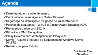 Agenda
Desenhando um ambiente seguro
Continuidade de serviços em Redes Microsoft
Segurança na instalação e mitigação de vulnerabilidades
Patches de segurança – WSUS e Cluster Aware Updating (CAU)
Protegendo a rede com 802.1x
BitLocker e SMB Encryption
Proxy Reverso com Web Application Proxy e ARR
Demo – Algumas features de Segurança no Windows Server
2012 R2
Referências para Estudo
Quintas da T.I –

 