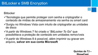 BitLocker e SMB Encryption
Bitlocker
Tecnologia que permite proteger com senha e criptografar o
conteúdo de mídias de armazenamento via senha ou smart card
Surgiu no Windows Vista com intuito de criptografar as unidades
de disco
A partir do Windows 7 foi criado o “BitLocker To Go” que
possibilitava a proteção de conteúdo em unidades removíveis
A partir do Windows 8 é possível, além imprimir ou gravar em
arquivo, salvar em sua conta Microsoft
Quintas da T.I –

 