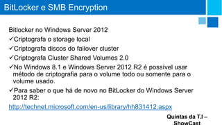 BitLocker e SMB Encryption
Bitlocker no Windows Server 2012
Criptografa o storage local
Criptografa discos do failover cluster
Criptografa Cluster Shared Volumes 2.0
No Windows 8.1 e Windows Server 2012 R2 é possível usar
método de criptografia para o volume todo ou somente para o
volume usado.
Para saber o que há de novo no BitLocker do Windows Server
2012 R2:
http://technet.microsoft.com/en-us/library/hh831412.aspx
Quintas da T.I –

 