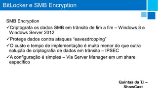 BitLocker e SMB Encryption
SMB Encryption
Criptografa os dados SMB em trânsito de fim a fim – Windows 8 e
Windows Server 2012
Protege dados contra ataques “eavesdropping”
O custo e tempo de implementação é muito menor do que outra
solução de criptografia de dados em trânsito – IPSEC
A configuração é simples – Via Server Manager em um share
específico

Quintas da T.I –

 
