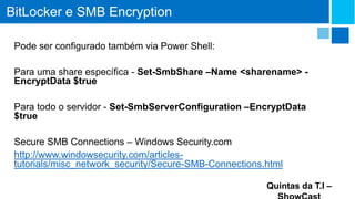 BitLocker e SMB Encryption
Pode ser configurado também via Power Shell:
Para uma share específica - Set-SmbShare –Name <sharename> EncryptData $true
Para todo o servidor - Set-SmbServerConfiguration –EncryptData
$true
Secure SMB Connections – Windows Security.com
http://www.windowsecurity.com/articlestutorials/misc_network_security/Secure-SMB-Connections.html
Quintas da T.I –

 
