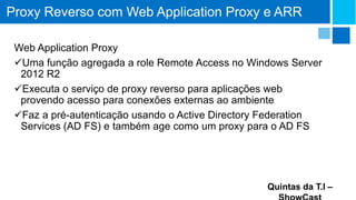 Proxy Reverso com Web Application Proxy e ARR
Web Application Proxy
Uma função agregada a role Remote Access no Windows Server
2012 R2
Executa o serviço de proxy reverso para aplicações web
provendo acesso para conexões externas ao ambiente
Faz a pré-autenticação usando o Active Directory Federation
Services (AD FS) e também age como um proxy para o AD FS

Quintas da T.I –

 