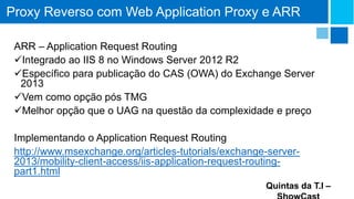 Proxy Reverso com Web Application Proxy e ARR
ARR – Application Request Routing
Integrado ao IIS 8 no Windows Server 2012 R2
Específico para publicação do CAS (OWA) do Exchange Server
2013
Vem como opção pós TMG
Melhor opção que o UAG na questão da complexidade e preço
Implementando o Application Request Routing
http://www.msexchange.org/articles-tutorials/exchange-server2013/mobility-client-access/iis-application-request-routingpart1.html
Quintas da T.I –

 