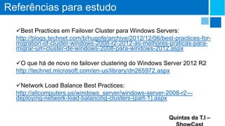 Referências para estudo
Best Practices em Failover Cluster para Windows Servers:
http://blogs.technet.com/b/hugofe/archive/2012/12/06/best-practices-formigration-of-cluster-windows-2008-r2-2012-as-melhores-praticas-paramigrar-um-cluster-de-windows-2008-para-windows-2012.aspx
O que há de novo no failover clustering do Windows Server 2012 R2
http://technet.microsoft.com/en-us/library/dn265972.aspx
Network Load Balance Best Practices:
http://allcomputers.us/windows_server/windows-server-2008-r2--deploying-network-load-balancing-clusters-(part-1).aspx
Quintas da T.I –

 
