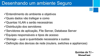 Desenhando um ambiente Seguro
Entendimento do ambiente e objetivos
Quais dados vão trafegar e como
Quantas VLAN s serão necessárias
Distribuição dos servidores
Servidores de aplicação, File Server, Database Server
Equipes responsáveis e tipos de acesso
Storage – qual a quantidade necessária x custos
Definição dos devices de rede (routers, swtiches e appliances)
Quintas da T.I –

 