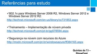 Referências para estudo
802.1x para Windows Server 2008 R2, Windows Server 2012 e
Windows Server 2012 R2:
http://technet.microsoft.com/en-us/library/cc731853.aspx
Treinamento – Implementação de núvem privada
http://technet.microsoft.com/pt-br/gg578594.aspx
Segurança na núvem com recursos do Azure
http://msdn.microsoft.com/pt-br/windowsazure/ff384165.aspx
Quintas da T.I –

 