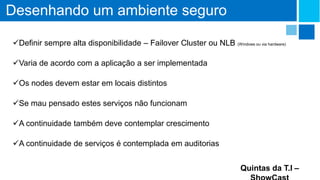 Desenhando um ambiente seguro
Definir sempre alta disponibilidade – Failover Cluster ou NLB (Windows ou via hardware)
Varia de acordo com a aplicação a ser implementada
Os nodes devem estar em locais distintos
Se mau pensado estes serviços não funcionam
A continuidade também deve contemplar crescimento
A continuidade de serviços é contemplada em auditorias
Quintas da T.I –

 