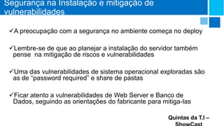 Segurança na Instalação e mitigação de
vulnerabilidades
A preocupação com a segurança no ambiente começa no deploy
Lembre-se de que ao planejar a instalação do servidor também
pense na mitigação de riscos e vulnerabilidades
Uma das vulnerabilidades de sistema operacional exploradas são
as de “password required” e share de pastas

Ficar atento a vulnerabilidades de Web Server e Banco de
Dados, seguindo as orientações do fabricante para mitiga-las
Quintas da T.I –

 