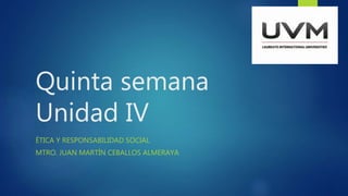 Quinta semana
Unidad IV
ÉTICA Y RESPONSABILIDAD SOCIAL
MTRO. JUAN MARTÍN CEBALLOS ALMERAYA
 