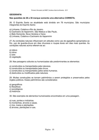 Primeiro Simulado da EMEF Ceciliano Abel de Almeida - 2011


GEOGRAFIA
Nas questões de 26 a 30 marque somente uma alternativa CORRETA.

26. O Espírito Santo na atualidade está dividido em 78 municípios. São municípios
integrantes do Espírito Santo:

a) Linhares, Colatina e Rio de Janeiro.
b) Cachoeiro do Itapemirim, São Mateus e São Paulo.
c) Belo Horizonte, Nova Venécia e Viana
d) Linhares, Colatina e Cachoeiro do Itapemirim

27. As condições naturais influenciam em atitudes como uso de agasalhos apropriados ao
frio, uso de guarda-chuva em dias chuvosos e roupas leves em dias mais quentes. As
condições naturais acima referem-se ao:

a) relevo
b) clima
c) solo
d) vegetação

28. Nas paisagens culturais ou humanizadas são predominantes os elementos:

a) construídos ou transportados pela natureza.
b) construídos ou transportados pela chuva.
c) construídos ou transportados pelos seres humanos.
d) destruídos ou modificados pela natureza.

29. Muitas construções se tornam patrimônios a serem protegidos e preservados pelos
órgãos públicos. Esses patrimônios são considerados:

a) geográficos
b) filosóficos
c) sociológicos
d) históricos

30. São exemplos de elementos humanizados encontrados em uma paisagem.

a) ruas, pontes e indústrias.
b) montanhas, árvores e casas.
c) rios, mares e plantações.
d) árvores, plantações e ruas.




                                            Página 10
 