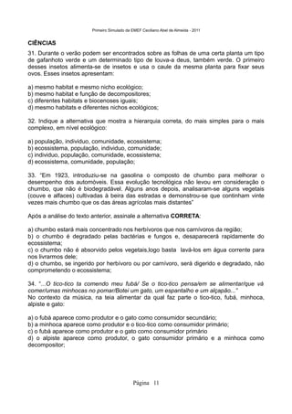 Primeiro Simulado da EMEF Ceciliano Abel de Almeida - 2011


CIÊNCIAS
31. Durante o verão podem ser encontrados sobre as folhas de uma certa planta um tipo
de gafanhoto verde e um determinado tipo de louva-a deus, também verde. O primeiro
desses insetos alimenta-se de insetos e usa o caule da mesma planta para fixar seus
ovos. Esses insetos apresentam:

a) mesmo habitat e mesmo nicho ecológico;
b) mesmo habitat e função de decompositores;
c) diferentes habitats e biocenoses iguais;
d) mesmo habitats e diferentes nichos ecológicos;

32. Indique a alternativa que mostra a hierarquia correta, do mais simples para o mais
complexo, em nível ecológico:

a) população, individuo, comunidade, ecossistema;
b) ecossistema, população, individuo, comunidade;
c) individuo, população, comunidade, ecossistema;
d) ecossistema, comunidade, população;

33. “Em 1923, introduziu-se na gasolina o composto de chumbo para melhorar o
desempenho dos automóveis. Essa evolução tecnológica não levou em consideração o
chumbo, que não é biodegradável. Alguns anos depois, analisaram-se alguns vegetais
(couve e alfaces) cultivadas à beira das estradas e demonstrou-se que continham vinte
vezes mais chumbo que os das áreas agrícolas mais distantes”

Após a análise do texto anterior, assinale a alternativa CORRETA:

a) chumbo estará mais concentrado nos herbívoros que nos carnívoros da região;
b) o chumbo é degradado pelas bactérias e fungos e, desaparecerá rapidamente do
ecossistema;
c) o chumbo não é absorvido pelos vegetais,logo basta lavá-los em água corrente para
nos livrarmos dele;
d) o chumbo, se ingerido por herbívoro ou por carnívoro, será digerido e degradado, não
comprometendo o ecossistema;

34. “...O tico-tico ta comendo meu fubá/ Se o tico-tico pensa/em se alimentar/que vá
comer/umas minhocas no pomar/Botei um gato, um espantalho e um alçapão...”
No contexto da música, na teia alimentar da qual faz parte o tico-tico, fubá, minhoca,
alpiste e gato:

a) o fubá aparece como produtor e o gato como consumidor secundário;
b) a minhoca aparece como produtor e o tico-tico como consumidor primário;
c) o fubá aparece como produtor e o gato como consumidor primário
d) o alpiste aparece como produtor, o gato consumidor primário e a minhoca como
decompositor;




                                             Página 11
 