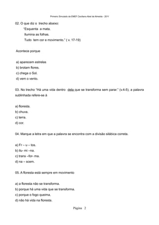 Primeiro Simulado da EMEF Ceciliano Abel de Almeida - 2011


02. O que diz o trecho abaixo:
      “Esquenta a mata.
          Ilumina as folhas.
          Tudo tem cor e movimento.” ( v. 17-19)


Acontece porque


a) aparecem estrelas
b) brotam flores.
c) chega o Sol.
d) vem o vento.


03. No trecho “Há uma vida dentro dela que se transforma sem parar.” (v.4-5), a palavra
sublinhada refere-se à


a) floresta.
b) chuva.
c) terra.
d) cor.


04. Marque a letra em que a palavra se encontra com a divisão silábica correta.


a) Fr – u – tos.
b) ilu- mi –na.
c) trans –for- ma.
d) na – scem.


05. A floresta está sempre em movimento


a) a floresta não se transforma.
b) porque há uma vida que se transforma.
c) porque o fogo queima.
d) não há vida na floresta.

                                                     Página 2
 