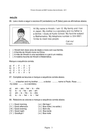 Primeiro Simulado da EMEF Ceciliano Abel de Almeida - 2011




INGLÊS
06. Leia o texto a seguir e escreva V (verdadeiro) ou F (falso) para as afirmativas abaixo.




(    )    Hiroshi tem doze anos de idade e mora com sua família.
(    )    A família de Hiroshi mora na China.
(    )    A mãe de Hiroshi é uma secretária e o pai é um médico.
(    )    A matéria favorita de Hiroshi é Matemática.

Marque a sequência correta.

a)    F     -    F   -   V   -   V
b)    V     -    F   -   F   -   V
c)    V     -    V   -   V   -   F
d)    F     -    V   -   F   -   V

07. Complete as lacunas e marque a sequência correta abaixo.

“I ........ a teacher and my brother ......... a doctor. .......... name is Paulo. Rosa ........
 my sister. ......... is a secretary.

a)        am     - are - her - is - she
b)        is -    is - his - are - am
c)        am     - is - his - is - she
d)        is -    is - her - is - her

08. Relacione as colunas e marque a sequência correta abaixo.

( I )     Good morning                           (a)    Até logo !
( II )    Good afternoon                         (b)    Boa noite ( na saída )
( III )   Good evening                           (c)    Bom dia
( IV )    Good night                             (d)    Boa tarde
(V )      Goodbye !                              (e)    Boa noite




                                                           Página 3
 