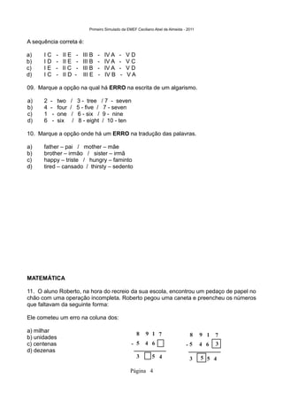 Primeiro Simulado da EMEF Ceciliano Abel de Almeida - 2011


A sequência correta é:

a)    IC       -   II E      -   III B   -    IV A   -    VD
b)    ID       -   II E      -   III B   -    IV A   -    VC
c)    IE       -   II C      -   III B   -    IV A   -    VD
d)    IC       -   II D     -    III E   -    IV B    -   VA

09. Marque a opção na qual há ERRO na escrita de um algarismo.

a)    2   -    two    /      3 - tree        / 7 - seven
b)    4   -    four   /      5 - five /       7 - seven
c)    1    -   one     /     6 - six /        9 - nine
d)    6    -   six      /     8 - eight      / 10 - ten

10. Marque a opção onde há um ERRO na tradução das palavras.

a)    father – pai / mother – mãe
b)    brother – irmão / sister – irmã
c)    happy – triste / hungry – faminto
d)    tired – cansado / thirsty – sedento




MATEMÁTICA

11. O aluno Roberto, na hora do recreio da sua escola, encontrou um pedaço de papel no
chão com uma operação incompleta. Roberto pegou uma caneta e preencheu os números
que faltavam da seguinte forma:

Ele cometeu um erro na coluna dos:

a) milhar
                                                               8   9 1 7                   8     9 1   7
b) unidades
c) centenas                                                - 5     4 6                   -5      4 6   3
d) dezenas
                                                               3      5 4                  3     5 5 4

                                                          Página 4
 