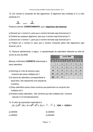 Primeiro Simulado da EMEF Ceciliano Abel de Almeida - 2011


12. Um número é composto de três algarismos. O algarismo das unidades é 2 e o das
centenas é 5.


           5                   2
Podemos afirmar, CORRETAMENTE, que o algarismo das dezenas:


a) Deverá ser o número 5, para que o número formado seja divisível por 3.
b) Poderá ser qualquer algarismo, para que o número seja divisível por 5.
c) Deverá ser o número 1, para que o número formado seja divisível por 4.
d) Poderá ser o número 8, para que o número composto pelos três algarismos seja
divisível por 6.

13. Observe atentamente, a seguir, a representação do calendário referente ao mês de
Junho do ano de 2009.
                                                                                   Junho 2009


Marque a afirmativa CORRETA relacionada a
esse calendário.


a) Domingo é o dia da semana cujos
   números são todos múltiplos de 7.
b) A coluna do calendário correspondente à
  terça-feira, não representa uma sequência
  numérica.
c) Esse calendário possui treze números que pertencem ao conjunto dos
  múltiplos de 2.
d) Existem,nesse calendário, três números que são múltiplos dos números
    naturais 3 e 8 simultaneamente.

14. O valor da expressão matemática é:
    { 3 . [ ( 63 : 12 ) : 3 + ( 82 – 61 ) : 2 ] +       9 .  81 } . 1000 + 122934 =

a) 254934                                               b) 264943
c) 255933                                              d) 264493


                                                  Página 5
 