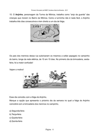 Primeiro Simulado da EMEF Ceciliano Abel de Almeida - 2011


15. O Anjinho, personagem da Turma da Mônica, trabalha como “anjo da guarda” das
crianças que moram no Bairro da Mônica. Como a turminha não é nada fácil, o Anjinho
trabalha três dias consecutivos e tem direito a um dia de folga.




Os pais dos meninos dessa rua autorizaram os mesmos a soltar papagaio no campinho
do bairro, longe da rede elétrica, de 15 em 15 dias. No primeiro dia da brincadeira, sexta-
feira, foi a maior confusão!


Vejam o motivo!




Esse dia coincidiu com a folga do Anjinho.
Marque a opção que apresenta o próximo dia da semana no qual a folga do Anjinho
coincidirá com a brincadeira dos meninos no campinho.


a) Segunda-feira
b) Terça-feira
c) Quarta-feira
d) Quinta-feira



                                               Página 6
 