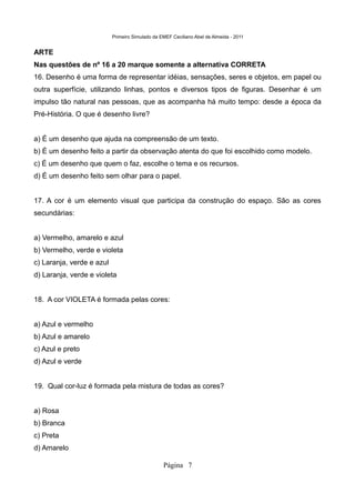 Primeiro Simulado da EMEF Ceciliano Abel de Almeida - 2011


ARTE
Nas questões de nº 16 a 20 marque somente a alternativa CORRETA
16. Desenho é uma forma de representar idéias, sensações, seres e objetos, em papel ou
outra superfície, utilizando linhas, pontos e diversos tipos de figuras. Desenhar é um
impulso tão natural nas pessoas, que as acompanha há muito tempo: desde a época da
Pré-História. O que é desenho livre?


a) É um desenho que ajuda na compreensão de um texto.
b) É um desenho feito a partir da observação atenta do que foi escolhido como modelo.
c) É um desenho que quem o faz, escolhe o tema e os recursos.
d) É um desenho feito sem olhar para o papel.


17. A cor é um elemento visual que participa da construção do espaço. São as cores
secundárias:


a) Vermelho, amarelo e azul
b) Vermelho, verde e violeta
c) Laranja, verde e azul
d) Laranja, verde e violeta


18. A cor VIOLETA é formada pelas cores:


a) Azul e vermelho
b) Azul e amarelo
c) Azul e preto
d) Azul e verde


19. Qual cor-luz é formada pela mistura de todas as cores?


a) Rosa
b) Branca
c) Preta
d) Amarelo

                                                 Página 7
 