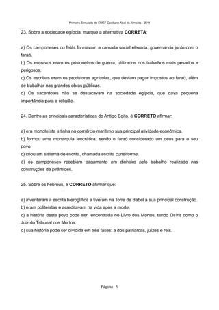 Primeiro Simulado da EMEF Ceciliano Abel de Almeida - 2011


23. Sobre a sociedade egípcia, marque a alternativa CORRETA:


a) Os camponeses ou felás formavam a camada social elevada, governando junto com o
faraó.
b) Os escravos eram os prisioneiros de guerra, utilizados nos trabalhos mais pesados e
perigosos.
c) Os escribas eram os produtores agrícolas, que deviam pagar impostos ao faraó, além
de trabalhar nas grandes obras públicas.
d) Os sacerdotes não se destacavam na sociedade egípcia, que dava pequena
importância para a religião.


24. Dentre as principais características do Antigo Egito, é CORRETO afirmar:


a) era monoteísta e tinha no comércio marítimo sua principal atividade econômica.
b) formou uma monarquia teocrática, sendo o faraó considerado um deus para o seu
povo.
c) criou um sistema de escrita, chamada escrita cuneiforme.
d) os camponeses recebiam pagamento em dinheiro pelo trabalho realizado nas
construções de pirâmides.


25. Sobre os hebreus, é CORRETO afirmar que:


a) inventaram a escrita hieroglífica e tiveram na Torre de Babel a sua principal construção.
b) eram politeístas e acreditavam na vida após a morte.
c) a história deste povo pode ser encontrada no Livro dos Mortos, tendo Osíris como o
Juiz do Tribunal dos Mortos.
d) sua história pode ser dividida em três fases: a dos patriarcas, juízes e reis.




                                               Página 9
 