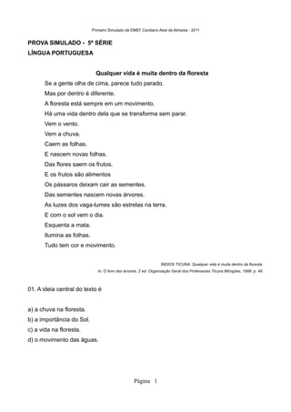 Primeiro Simulado da EMEF Ceciliano Abel de Almeida - 2011


PROVA SIMULADO - 5ª SÉRIE
LÍNGUA PORTUGUESA


                              Qualquer vida é muita dentro da floresta
       Se a gente olha de cima, parece tudo parado.
       Mas por dentro é diferente.
       A floresta está sempre em um movimento.
       Há uma vida dentro dela que se transforma sem parar.
       Vem o vento.
       Vem a chuva.
       Caem as folhas.
       E nascem novas folhas.
       Das flores saem os frutos.
       E os frutos são alimentos
       Os pássaros deixam cair as sementes.
       Das sementes nascem novas árvores.
       As luzes dos vaga-lumes são estrelas na terra.
       E com o sol vem o dia.
       Esquenta a mata.
       Ilumina as folhas.
       Tudo tem cor e movimento.


                                                                   ÍNDIOS TICUNA. Qualquer vida é muita dentro da floresta.
                               In: O livro das árvores. 2 ed. Organização Geral dos Professores Ticuna Bilíngües, 1998. p. 48.



01. A ideia central do texto é


a) a chuva na floresta.
b) a importância do Sol.
c) a vida na floresta.
d) o movimento das águas.




                                                   Página 1
 