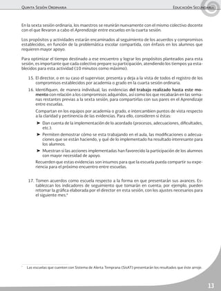 Quinta Sesión Ordinaria	 Educación Secundaria
13
En la sexta sesión ordinaria, los maestros se reunirán nuevamente con el mismo colectivo docente
con el que llevaron a cabo el Aprendizaje entre escuelas en la cuarta sesión.
Los propósitos y actividades estarán encaminados al seguimiento de los acuerdos y compromisos
establecidos, en función de la problemática escolar compartida, con énfasis en los alumnos que
requieren mayor apoyo.
Para optimizar el tiempo destinado a ese encuentro y lograr los propósitos planteados para esta
sesión, es importante que cada colectivo prepare su participación, atendiendo los tiempos ya esta-
blecidos para esta actividad (10 minutos como máximo).
15.	El director, o en su caso el supervisor, presenta y deja a la vista de todos el registro de los
compromisos establecidos por academia o grado en la cuarta sesión ordinaria.
16.	Identifiquen, de manera individual, las evidencias del trabajo realizado hasta este mo-
mento con relación a los compromisos adquiridos, así como los que recabarán en las sema-
nas restantes previas a la sexta sesión, para compartirlas con sus pares en el Aprendizaje
entre escuelas.
	 Compartan en los equipos por academia o grado, e intercambien puntos de vista respecto
a la claridad y pertinencia de las evidencias. Para ello, consideren si éstas:
➤	 Dan cuenta de la implementación de lo acordado (procesos, adecuaciones, dificultades,
etc.).
➤	 Permiten demostrar cómo se esta trabajando en el aula, las modificaciones o adecua-
ciones que se están haciendo, y qué de lo implementado ha resultado interesante para
los alumnos.
➤	 Muestran si las acciones implementadas han favorecido la participación de los alumnos
con mayor necesidad de apoyo.
	 Recuerden que estas evidencias son insumos para que la escuela pueda compartir su expe-
riencia para el próximo encuentro entre escuelas.
17.	Tomen acuerdos como escuela respecto a la forma en que presentarán sus avances. Es-
tablezcan los indicadores de seguimiento que tomarán en cuenta; por ejemplo, pueden
retomar la gráfica elaborada por el director en esta sesión, con los ajustes necesarios para
el siguiente mes.*
*
	 Las escuelas que cuenten con Sistema de Alerta Temprana (SisAT) presentarán los resultados que éste arroje.
 