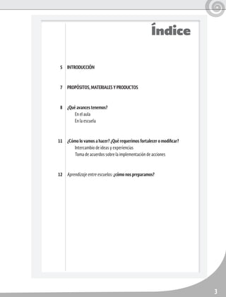 3
INTRODUCCIÓN
PROPÓSITOS, MATERIALES Y PRODUCTOS
¿Qué avances tenemos?
En el aula
En la escuela
¿Cómo lo vamos a hacer? ¿Qué requerimos fortalecer o modificar?
Intercambio de ideas y experiencias
Toma de acuerdos sobre la implementación de acciones
Aprendizaje entre escuelas: ¿cómo nos preparamos?
5
7
8
11
12
Índice
 