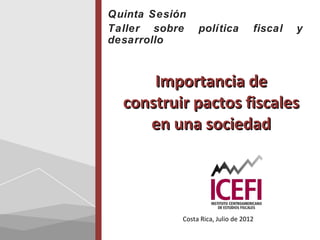 Quinta Sesión
Taller sobre     política           fiscal   y
desarrollo



      Importancia de
  construir pactos fiscales
     en una sociedad




            Costa Rica, Julio de 2012
 