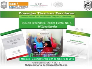 La Ruta de mejora, Una decisión colectiva para el aprendizaje
Escuela Secundaria Técnica Estatal No. 4
IV Zona Escolar
Mexicali , Baja California a 27 de febrero de 2015
 