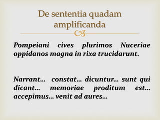 
De sententia quadam
amplificanda
Pompeiani cives plurimos Nuceriae
oppidanos magna in rixa trucidarunt.
Narrant… constat… dicuntur… sunt qui
dicant… memoriae proditum est…
accepimus… venit ad aures…
 