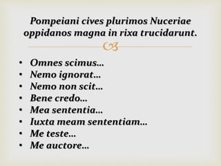 
Pompeiani cives plurimos Nuceriae
oppidanos magna in rixa trucidarunt.
• Omnes scimus…
• Nemo ignorat…
• Nemo non scit…
• Bene credo…
• Mea sententia…
• Iuxta meam sententiam…
• Me teste…
• Me auctore…
 