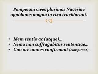 
Pompeiani cives plurimos Nuceriae
oppidanos magna in rixa trucidarunt.
• Idem sentio ac (atque)…
• Nemo non suffragabitur sententiae…
• Uno ore omnes confirmant (conspirant)
 