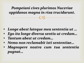 
Pompeiani cives plurimos Nuceriae
oppidanos magna in rixa trucidarunt.
• Longe abest lateque mea sententia ut …
• Ego ita longe diversa sentio ut credam…
• Tantum abest ut credam…
• Nemo non reclamabit isti sententiae…
• Magnopere nostra cum tua sententia
pugnat…
 