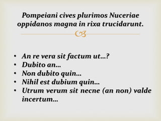 
Pompeiani cives plurimos Nuceriae
oppidanos magna in rixa trucidarunt.
• An re vera sit factum ut…?
• Dubito an…
• Non dubito quin…
• Nihil est dubium quin…
• Utrum verum sit necne (an non) valde
incertum…
 