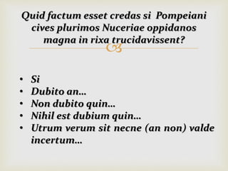 
Quid factum esset credas si Pompeiani
cives plurimos Nuceriae oppidanos
magna in rixa trucidavissent?
• Si
• Dubito an…
• Non dubito quin…
• Nihil est dubium quin…
• Utrum verum sit necne (an non) valde
incertum…
 