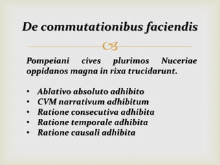 
De commutationibus faciendis
Pompeiani cives plurimos Nuceriae
oppidanos magna in rixa trucidarunt.
• Ablativo absoluto adhibito
• CVM narrativum adhibitum
• Ratione consecutiva adhibita
• Ratione temporale adhibita
• Ratione causali adhibita
 