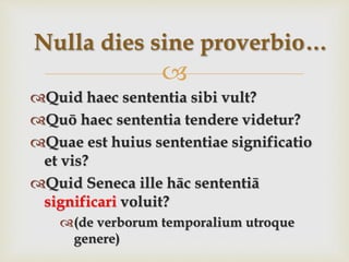 
Quid haec sententia sibi vult?
Quō haec sententia tendere videtur?
Quae est huius sententiae significatio
et vis?
Quid Seneca ille hāc sententiā
significari voluit?
(de verborum temporalium utroque
genere)
Nulla dies sine proverbio…
 