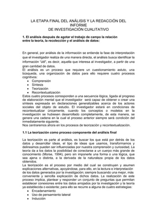 LA ETAPA FINAL DEL ANÁLISIS Y LA REDACCIÓN DEL INFORME<br />DE INVESTIGACIÓN CUALITATIVO<br />1. El análisis después de agotar el trabajo de campo la relación<br />entre la teoría, la recolección y el análisis de datos:<br />En general, por análisis de la información se entiende la fase de interpretación que el investigador realiza de una manera directa, el análisis busca identificar la información “útil'', es decir, aquella que interesa al investigador, a partir de una gran cantidad de datos. <br />El análisis es un proceso que requiere un cuestionamiento astuto, una búsqueda, una organización de datos para ello requiere cuatro procesos cognitivos:<br />Comprensión<br />Síntesis<br />Teorización<br />Recontextualización<br />Estos cuatro procesos corresponden a una secuencia lógica, ligada al progreso de elaboración mental que el investigador  será capaz de obtener o crear una síntesis expresada en declaraciones generalizables acerca de los actores sociales del objeto de estudio. El investigador estará en condiciones de recontextualizar únicamente, cuando los conceptos o modelos en la investigación se hubiesen desarrollado completamente, de esta manera, se genera una cadena en la cual el proceso anterior siempre será condición del inmediatamente siguiente.<br />Nos centraremos ahora en los procesos de teorización y recontextualización.<br />1.1 La teorización como proceso componente del análisis final<br />La teorización es parte al análisis, es buscar los que está por detrás de los datos y desarrollar ideas, el tipo de ideas que usamos, transformamos y delineamos pueden ser influenciadas por nuestra comprensión y curiosidad, La teoría da a los datos la posibilidad de conectarse a un cuerpo más grande de conocimiento (Morse, 1994), pero sin imponerle una forma o una lógica, que sea ajena o distinta, a la derivada de la naturaleza propia de los datos obtenidos.<br />La teorización es el proceso por medio del cual se construyen y asumen explicaciones alternativas, apoyándose, para ello, en la lectura e interpretación<br />de los datos generados por la investigación; siempre buscando una mejor, más<br />conveniente y sencilla explicación de dichos datos. La realización de este proceso implica, plantear y responder un conjunto de preguntas que permitan establecer conexiones entre los datos arrojados por la investigación y la teoría ya establecida o existente; para ello se recurre a alguna de cuatro estrategias: <br />Encadenamiento<br />Uso de pensamiento lateral<br />Inducción <br />Falsación. <br />.<br />1.1.1 Encadenamiento.<br />Esta primera estrategia se orienta a la identificación de las creencias y valores presentes en los datos de los que se dispone, buscando generar, entre ellos, nexos en cadena o relaciones, que permitan completar el análisis, trascendiendo la dimensión descriptiva.<br />1.1.2 Uso del pensamiento lateral.<br />Es un recurso mediante el cual se examinan conceptos similares en otros escenarios o, en su lugar, se buscan otras fuentes complementarias de datos en nuevos contextos.<br />1.1.3 La inducción analítica. <br />Consiste en adelantar un desarrollo inductivo creciente y sistemático de la teoría sustantiva o de la teoría formal, partiendo de los datos obtenidos.<br />1.1.4 La falsación y la construcción de conjeturas. <br />Se basa en el empleo de la conjetura y la falsación, para lo cual se realiza un ejercicio de formulación de hipótesis sobre vínculos causales, de una forma sistemática o una tarea de secuenciación de las características atribuidas a ciertos comportamientos o experiencias. <br />Se emplean dos recursos metodológicos:<br />El muestreo teórico <br />La validación con los informantes.<br />En la validación, la idea es que los patrones desarrollados durante el análisis sean confrontados en las entrevistas con los actores sociales de manera que se  cuentan con los elementos de juicio para confirmar o refutar lo planteado.<br />Hay que recordar la distinción entre los conceptos de Plausibilidad y credibilidad. <br />Plausibilidad: se refiere a la posibilidad de que una afirmación resulte cierta.<br />Credibilidad: indica la garantía de que una afirmación sea asumida como correcta.<br />.<br />1.2 La recontextualización:<br />Al  entender las relaciones que la teoría ha establecido con su entorno natural; la naturaleza de estas relaciones y los efectos tanto positivos como negativos que en ese entorno genera, se establece sus antecedentes  en tiempo y  espacio el investigador recurre  a l recontextualizacion.<br />La recontextualizacion ocurre cuando el investigador prueba extender o extrapolar la aplicación de la teoría emergente a poblaciones o escenarios diferentes a aquellos en los cuales tuvo su origen.<br />La teoría ya elaborada dentro de cualquier disciplina relacionada con la temática abordada recontextualiza los nuevos hallazgos proporcionándoles un referente de comprensión más amplio y general, adaptándolos de modo que haga posible el avance del conocimiento disciplinario. Morse (Ibíd.) señala al respecto cómo la teoría establecida provee un mecanismo que permite evaluar y demostrar la utilidad y las implicaciones de los hallazgos.<br />1.3 La estructuración del informe<br />La escritura del informe debe señalar, con claridad, cuál es el fundamento conceptual y empírico que apoya el trabajo del investigador de una forma breve y precisa, comunicar lo que significó esa experiencia para los actores involucrados y lo que representa para la teoría formal ya establecida. Al escribir el informe se debe tener en cuenta  8 pasos:<br />1.3.1 Identificación de la audiencia destinataria<br />Dependiendo de las características de quien va a ser interlocutor, se definirán detalles tan prácticos como la densidad conceptual, el volumen y la extensión del informe. <br />1.3.2 Formulación de una tesis a partir de los principales hallazgos<br />Esta tesis ha de coincidir con lo que algunos llaman la categoría quot;
corazónquot;
<br />o eje del análisis, la cual se espera que haya surgido del trabajo con los datos, mediante un ejercicio sostenido de categorización inicialmente descriptivo, luego axial y por último selectivo. <br />1.3.3 Elaboración de una lista de tópicos y creación de un esquema de desarrollo a partir de los mismos<br />Antes de iniciar el ejercicio de redacción, es necesario hacerse a una visión de conjunto e identificar las piezas de ese todo. <br />Como guía preliminar para estructurar el plan de escritura identificamos los componentes básicos que han de integrar el informe final de investigación cualitativa.<br />Las secciones básicas que siempre han de estar presentes son:<br />Una introducción  plantea los antecedentes de la investigación, precisa los focos empírico y teórico a los que tendió con el avance del proceso investigativo, enuncia de manera breve el camino metodológico seguido y anuncia la secuencia con que continúa el desarrollo del informe.<br />Un primer capítulo donde se desarrollan de manera amplia los antecedentes y la evolución global de los focos empírico y teórico desde la formulación inicial hasta la formulación final<br />Un segundo capítulo en el que se describen y sustentan de manera detallada los métodos y procedimientos empleados para obtener la información que sustentan los hallazgos y conclusiones de la investigación, se debe partir de reconstruir el planteamiento metodológico inicial, hasta la orientación metodológica final.<br />Los siguientes capítulos dependerán en su volumen y densidad de las características del sistema categorial desarrollado. articular la presentación conceptual, los hallazgos específicos y las conclusiones particulares en un solo cuerpo evitando disgregarlos en capítulos independientes.<br />.<br />Dentro de cada uno de estos capítulos se seguirá una secuencia: un párrafo introductorio, , una exposición de los hallazgos pertinentes y relevantes, una ilustración con segmentos de texto seleccionados de los datos obtenidos y finalmente un párrafo de conclusiones .<br />Un capítulo final donde se integran las conclusiones de cada uno de los capítulos anteriores desde una perspectiva relacional de conjunto.<br />Un conjunto de anexos en los cuales se presentan las guías de trabajo e instrumentos que se hubiesen utilizado en el proceso de generación y recolección de información.<br />Finalmente, la relación de referencias bibliográficas o de otras fuentes documentales que se hubiesen empleado.<br />1.3.4 Escritura de un primer borrador de cada apartado o sección<br />