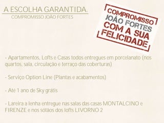 A ESCOLHA GARANTIDA.
   COMPROMISSO JOÃO FORTES




- Apartamentos, Lofts e Casas todos entregues em porcelanato (nos
quartos, sala, circulação e terraço das coberturas)

- Serviço Option Line (Plantas e acabamentos)

- Até 1 ano de Sky grátis

- Lareira a lenha entregue nas salas das casas MONTALCINO e
FIRENZE e nos sótãos dos lofts LIVORNO 2
 