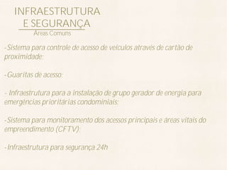 INFRAESTRUTURA
     E SEGURANÇA
          Áreas Comuns

-Sistema para controle de acesso de veículos através de cartão de
proximidade;

-Guaritas de acesso;

- Infraestrutura para a instalação de grupo gerador de energia para
emergências prioritárias condominiais;

-Sistema para monitoramento dos acessos principais e áreas vitais do
empreendimento (CFTV);

-Infraestrutura para segurança 24h
 