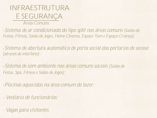 INFRAESTRUTURA
      E SEGURANÇA
            Áreas Comuns
-Sistema de ar condicionado do tipo split nas áreas comuns (Salão de
Festas, Fitness, Salão de Jogos, Home Cinema, Espaço Teen e Espaço Criança);

-Sistema de abertura automática de porta social das portarias de acesso
(através de interfone);

-Sistema de som ambiente nas áreas comuns sociais (Salão de
Festas, Spa, Fitness e Salão de Jogos);

-Piscinas aquecidas na área comum de lazer;

- Vestiário de funcionários;

- Vagas para visitantes
 