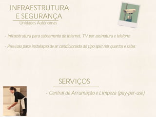 INFRAESTRUTURA
    E SEGURANÇA
        Unidades Autônomas


- Infraestrutura para cabeamento de internet, TV por assinatura e telefone;

- Previsão para instalação de ar condicionado do tipo split nos quartos e salas;




                                SERVIÇOS
                         - Central de Arrumação e Limpeza (pay-per-use)
 