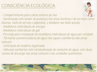 CONSCIÊNCIA ECOLÓGICA

- Compartimento para coleta seletiva de lixo
- Iluminação com sensor de presença nas áreas técnicas e de serviços como
lixeiras, halls de serviço e depósitos, e também nos halls sociais
- Medidores individuais de energia
- Medidores individuais de gás
- Previsão para instalação de medidores individuais de água por unidade
- Torneiras economizadoras de água nas copas e sanitários das áreas
comuns
- Utilização de madeira legalizada
- Válvulas sanitárias com racionalização de consumo de água, com duas
vazões de descarga nas áreas comuns e nas unidades autônomas
 