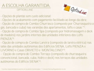 A ESCOLHA GARANTIDA.
                          OPTION LINE

- Opções de plantas sem custo adicional;
- Opções de acabamento com pagamento facilitado ao longo da obra;
- Opção de compra de Combo Churrasco (composto por Churrasqueira a
gás, bancada e cuba) nas varandas dos apartamentos, lofts e casas *¹;
- Opção de compra de Combo Spa (composto por hidromassagem e deck
de madeira) nos jardins internos das unidades inferiores dos Lofts
PIENZA*²;
- Opção de compra de Combo Lareira (composto de lareira elétrica) nas
salas das unidades autônomas dos Edifícios SIENA, Lofts PIENZA e
LIVORNO e Casas ORVIETO e MONTALCINO*²;
- Opção de compra de Combo Terraço (composto de churrasqueira
convencional, bancada, cuba, hidro e deck) nos terraços das unidades
autônomas do Edifício SIENA*²;

*¹(verificar disponibilidade de acordo com as plantas humanizadas) / *² Consulte Normas/Regulamentos no site
 