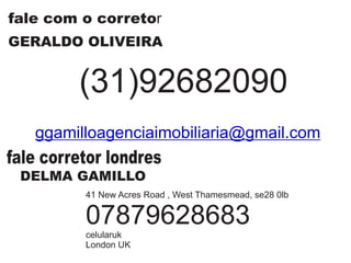fale com o corretor
GERALDO OLIVEIRA
(31)92682090
ggamilloagenciaimobiliaria@gmail.com
fale corretor londres
DELMA GAMILLO
41 New Acres Road , West Thamesmead, se28 0lb
07879628683
celularuk
London UK
 