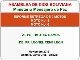 ASAMBLEA DE DIOS BOLIVIANA
Ministerio Mensajero de Paz
INFORME ENTREGA DE 2 MOTOS
MOTO No. 5
MOTO No. 6
AL PR. TIMOTEO RAMOS
DE: PR. LEONEL RENE LEON
Noviembre 2013
Montero, Santa Cruz - Bolivia

 