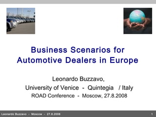 Business Scenarios for
         Automotive Dealers in Europe

                        Leonardo Buzzavo,
              University of Venice - Quintegia / Italy
                  ROAD Conference - Moscow, 27.8.2008


Leonardo Buzzavo - Moscow - 27.8.2008                    1
 