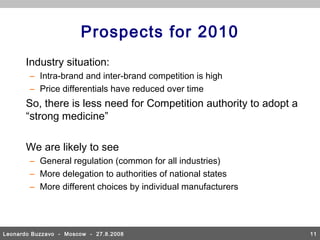 Prospects for 2010
       Industry situation:
        – Intra-brand and inter-brand competition is high
        – Price differentials have reduced over time
       So, there is less need for Competition authority to adopt a
       “strong medicine”

       We are likely to see
        – General regulation (common for all industries)
        – More delegation to authorities of national states
        – More different choices by individual manufacturers




Leonardo Buzzavo - Moscow - 27.8.2008                                11
 