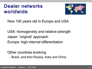 Dealer networks
   worldwide

      Now 100 years old in Europe and USA

      USA: homogeneity and relative strength
      Japan: ‘original’ approach
      Europe: high internal differentiation

      Other countries evolving
        – Brazil, and then Russia, India and China


Leonardo Buzzavo - Moscow - 27.8.2008                5
 