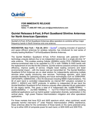 FOR IMMEDIATE RELEASE
            Contacts
            Sales: +1 (408) 687-1093, joe.veni@quintelsolutions.com


Quintel Releases 8-Foot, 8-Port Quadband Slimline Antennas
for North American Operators
Quintel’s 8-Foot, 8-Port Quadband Antennas allow operators to combine all four major
frequency bands in North America onto one antenna.

ROCHESTER, New York ─ Feb 20, 2013 ─ Quintel®, a leading innovator of spectrum
and space efficient antennas for wireless networks, has introduced its next series of
industry leading MultiServ™ 8-Port/Quadband Slimline Antennas.

The Quintel MultiServ Quadband 8-Foot, 8-Port Antennas with patented QTilt™
technology uniquely delivers four or six independent service tilts in a single slim-line 12”
wide antenna. This enables existing Cellular (850MHz) and/or PCS (1900MHz) Band
antenna-constrained sites to be upgraded to LTE in both 700MHz & AWS bands with
the replacement of one like-for-like antenna. Quintel antenna solutions enhance network
efficiency, improve quality of service, mitigate tower loading concerns and lower
environmental impact – with the lowest cost per transmitted bit. The Quintel MultiServ
Quadband 8-Port Antennas are an ideal solution for independently optimizing multiple
services when rapidly introducing new services. Technology agnostic, each band
provides flexibility for optimizing existing and future technologies such as GSM/GPRS,
UMTS/HSPA, CDMA/EVDO, LTE/LTE-Advanced including MIMO implementations. The
tilt of each band is controlled independently via internal RET actuators compliant to
AISG1.1, AISG2.0 and 3GPP protocols. In addition to independent tilt per band the
Quintel MultiServ Quadband 8-Port Antenna uniquely offers patented tilt per polarization
for the legacy bands. This gives a total of 6 independent tilts 1x(698-787MHz) +
2x(824-894MHz) + 2x(1850-1990MHz) + 1x(1710-1755/2110-2170MHz) enabling
additional applications such as hybrid spatial + polarization diversity, sectorization in the
vertical plane, high power Passive Intermodulation mitigation and other specialized
applications.

For those markets that have PCS and AWS spectrum which, when combined, would
generate harmful inter-band 3rd order Passive Intermodulation (PIM3) interference,
these antennas allow for the combination of those bands on the same polarized array
for up to either 40W of composite power for each band, or 60W AWS and 30W PCS.
 