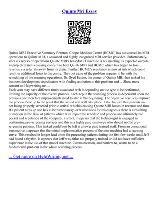 Quinte Mri Essay
Quinte MRI Executive Summary Brenton–Cooper Medical Centre (BCMC) has outsourced its MRI
operations to Quinte MRI, a seasoned and highly recognized MRI service provider. Unfortunately,
after six weeks of operations Quinte MRI's leased MRI machine is not meeting its expected outputs
as projected and is causing concern to both Quinte MRI and BCMC which has begun to lose
revenue via referrals away from its clinic. Further, BCMC's reputation is now at risk which could
result in additional loses to the centre. The root cause of the problem appears to lie with the
scheduling of the scanning operations. Dr. Syed Haider, the owner of Quinte MRI, has tasked his
business development coordinators with finding a solution to this problem and ... Show more
content on Helpwriting.net ...
Each scan may have different times associated with it depending on the type to be performed,
limiting the capacity of the overall process. Each step in the scanning process is dependent upon the
previous one therefore improvements need to start at the beginning. The objective here is to improve
the process flow up to the point that the actual scan will take place. I also believe that patients are
not being properly screened prior to arrival which is causing Quinte MRI losses in revenue and time.
If a patient turns up and has to be turned away, or rescheduled for misdiagnosis there is a resulting
disruption in the flow of patients which will impact the schedule and process and ultimately the
pocket and reputation of the company. Further, it appears that the technologist is engaged in
performing pre–screening services and this is a highly paid employee who should not be pre–
screening patients. This tasked could best be left to a lower paid trained staff. From an operational
perspective it appears that the initial implementation process of the new machine had a learning
curve. This resulted in longer lead times for processing patients during the first few weeks until Jeff
had found a rhythm. It appears that Jeff was either not properly trained or did not have sufficient
experience in the use of that model machine. Communication, and barriers to, seems to be a
fundamental problem in the whole scanning process.
... Get more on HelpWriting.net ...
 