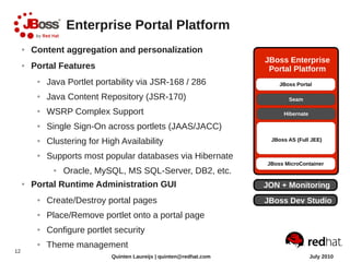 Enterprise Portal Platform
     ●   Content aggregation and personalization
                                                                       JBoss Enterprise
     ●   Portal Features                                                Portal Platform
          ●   Java Portlet portability via JSR-168 / 286
          ●   Java Content Repository (JSR-170)
          ●   WSRP Complex Support
          ●   Single Sign-On across portlets (JAAS/JACC)
          ●   Clustering for High Availability                          JBoss AS (Full JEE)

          ●   Supports most popular databases via Hibernate
               ●   Oracle, MySQL, MS SQL-Server, DB2, etc.
     ●   Portal Runtime Administration GUI                             JON + Monitoring
          ●   Create/Destroy portal pages                              JBoss Dev Studio
          ●   Place/Remove portlet onto a portal page
          ●   Configure portlet security
          ●   Theme management
12
                               Quinten Laureijs | quinten@redhat.com                  July 2010
 